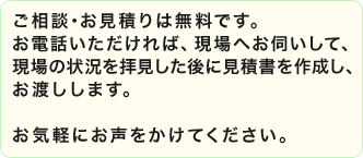 ご相談･お見積りは無料です。お電話いただければ、現場へお伺いして、現場の状況を拝見した後に見積書を作成し、お渡しします。お気軽にお声をかけてください。