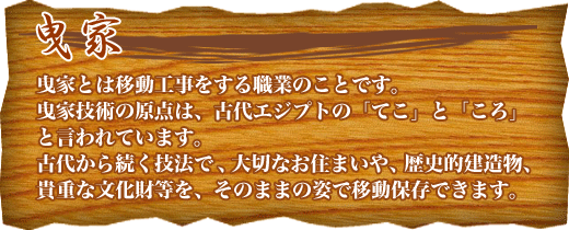 曳家
曳家とは移動工事をする職業のことです。
曳家技術の原点は、古代エジプトの「てこ」と「ころ」と言われています。
古代から続く技法で、大切なお住まいや、歴史的建造物、貴重な文化財等を、そのままの姿で移動保存できます。